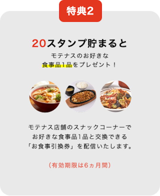 特典2 20スタンプ貯まると モテナスのお好きな 食事品1品をプレゼント!モテナス店舗のスナックコーナーで お好きな食事品1品と交換できる 「お食事引換券」を配信いたします。(有効期限は6ヵ月間)